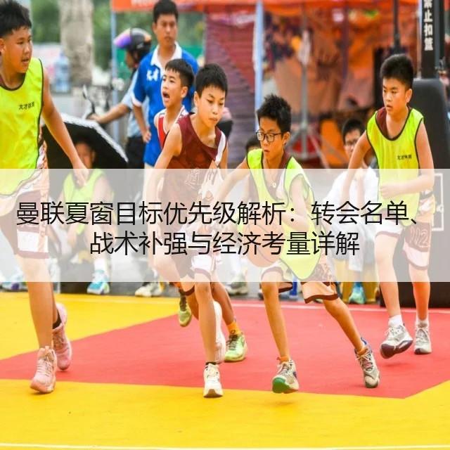曼联夏窗目标优先级解析：转会名单、战术补强与经济考量详解